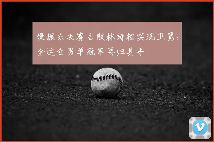 樊振东决赛击败林诗栋实现卫冕，全运会男单冠军再归其手